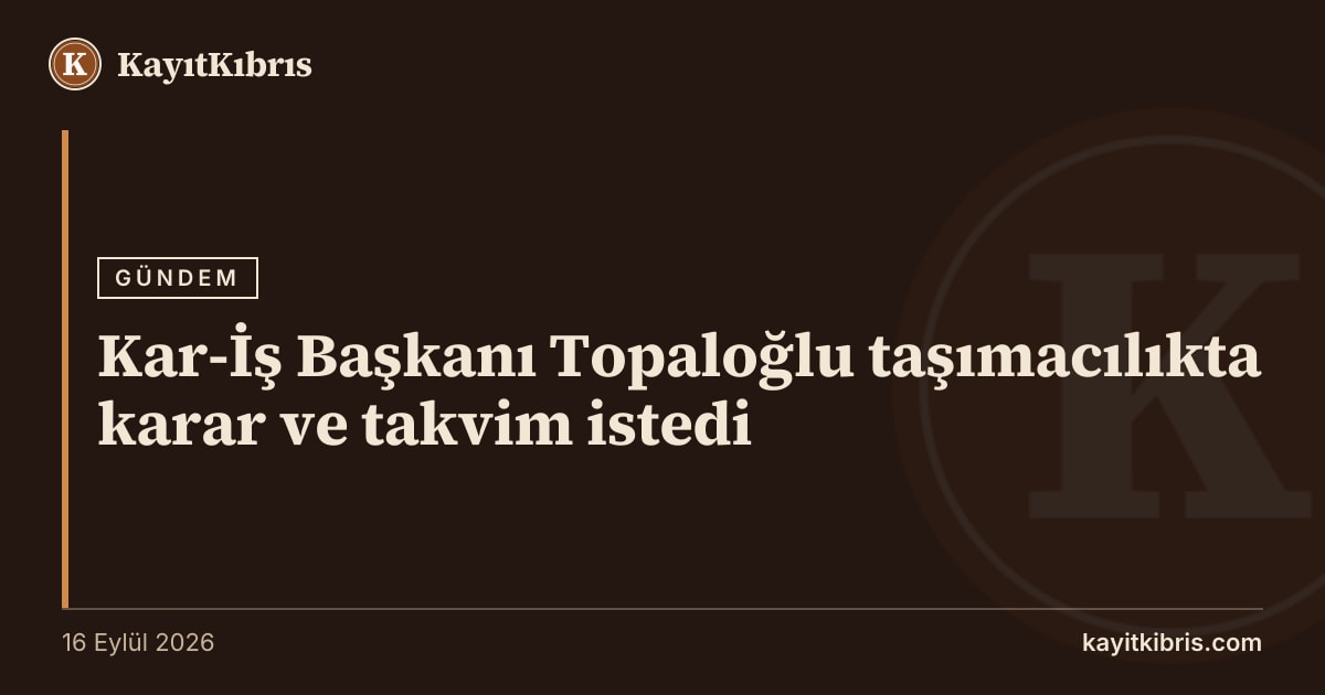 Kar-İş Başkanı Topaloğlu taşımacılıkta karar ve takvim istedi
