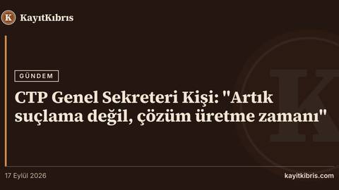 CTP Genel Sekreteri Kişi: "Artık suçlama değil, çözüm üretme zamanı"